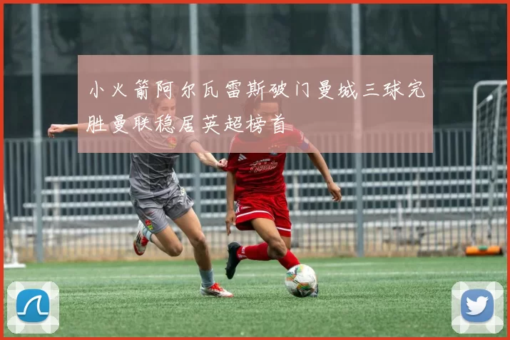 小火箭阿尔瓦雷斯破门曼城三球完胜曼联稳居英超榜首