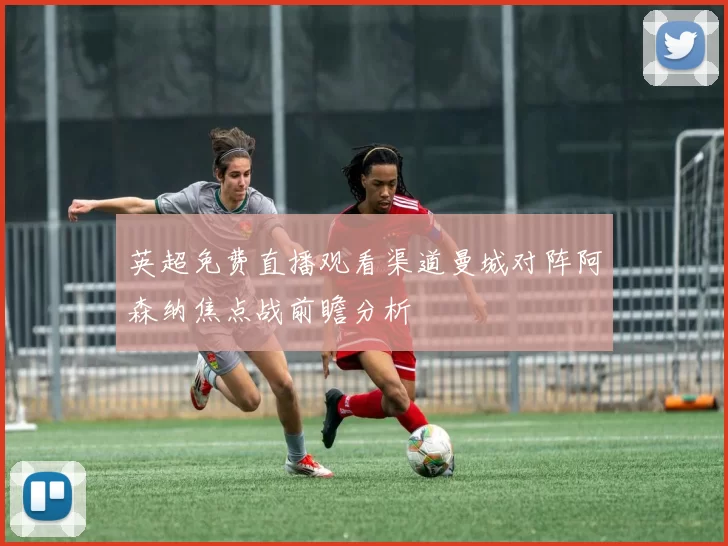 英超免费直播观看渠道曼城对阵阿森纳焦点战前瞻分析