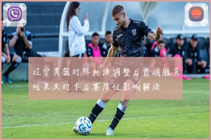 辽宁男篮对阵轮换调整后首战胜负结果及对季后赛席位影响解读