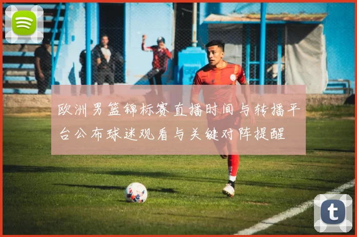 欧洲男篮锦标赛直播时间与转播平台公布球迷观看与关键对阵提醒