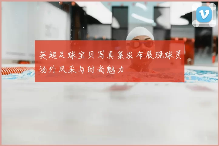 英超足球宝贝写真集发布展现球员场外风采与时尚魅力