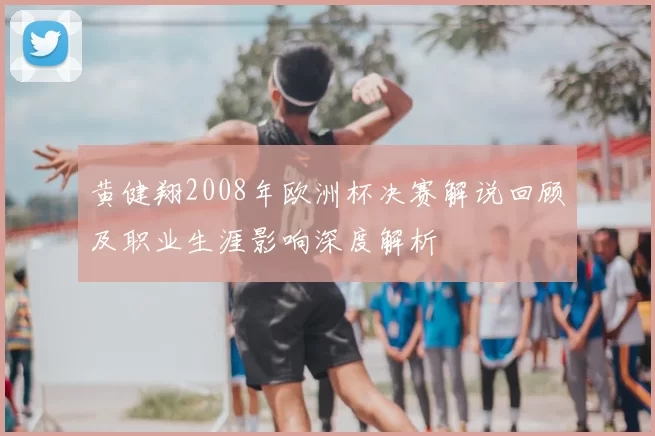 黄健翔2008年欧洲杯决赛解说回顾及职业生涯影响深度解析