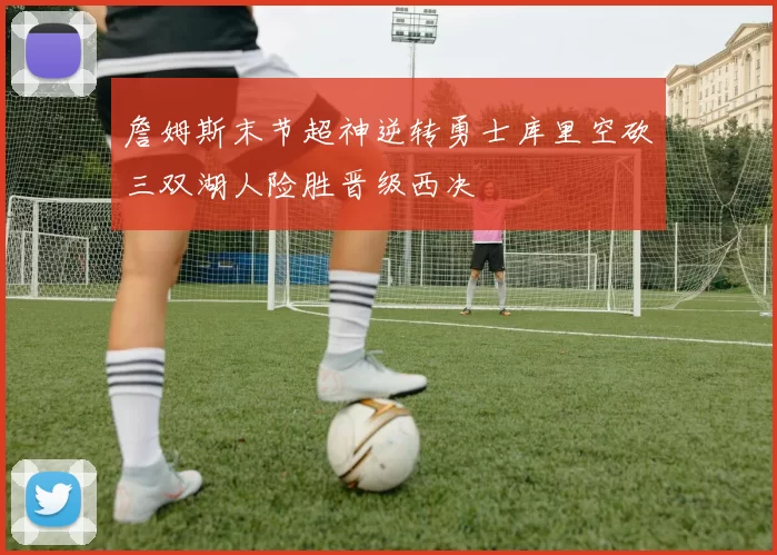 詹姆斯末节超神逆转勇士库里空砍三双湖人险胜晋级西决