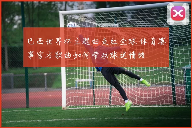 巴西世界杯主题曲走红全球 体育赛事官方歌曲如何带动球迷情绪