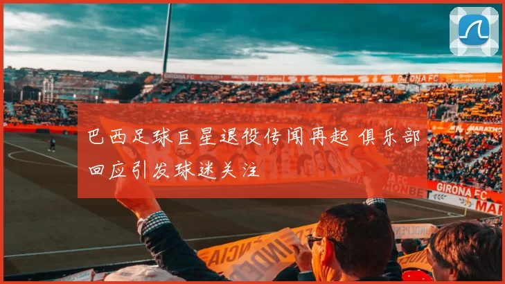 巴西足球巨星退役传闻再起 俱乐部回应引发球迷关注