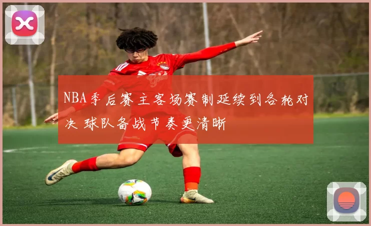 NBA季后赛主客场赛制延续到各轮对决 球队备战节奏更清晰