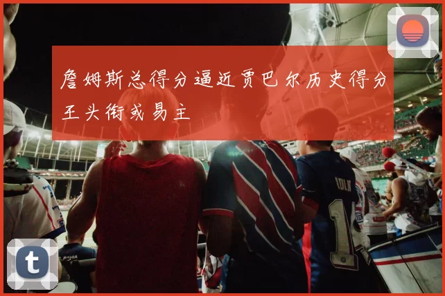 詹姆斯总得分逼近贾巴尔历史得分王头衔或易主