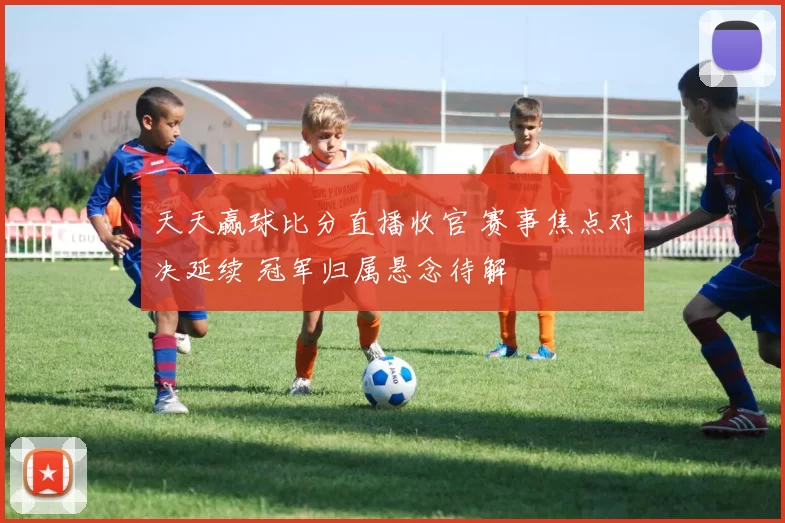 天天赢球比分直播收官 赛事焦点对决延续 冠军归属悬念待解
