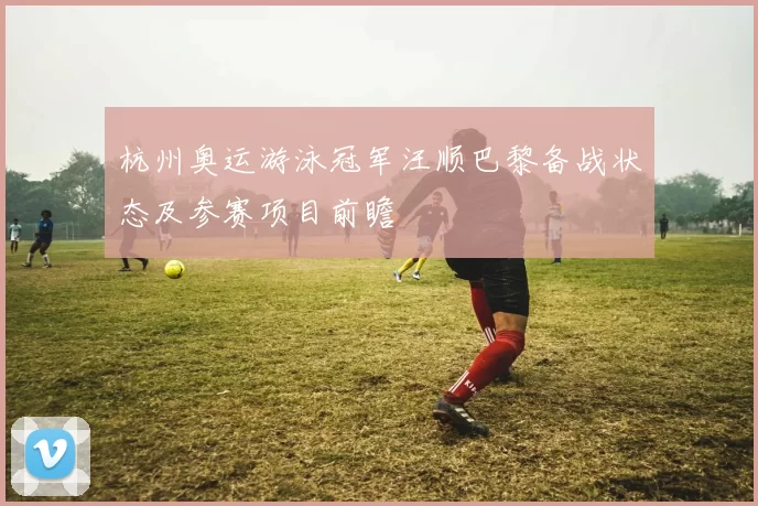 杭州奥运游泳冠军汪顺巴黎备战状态及参赛项目前瞻