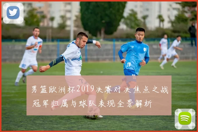 男篮欧洲杯2019决赛对决焦点之战 冠军归属与球队表现全景解析