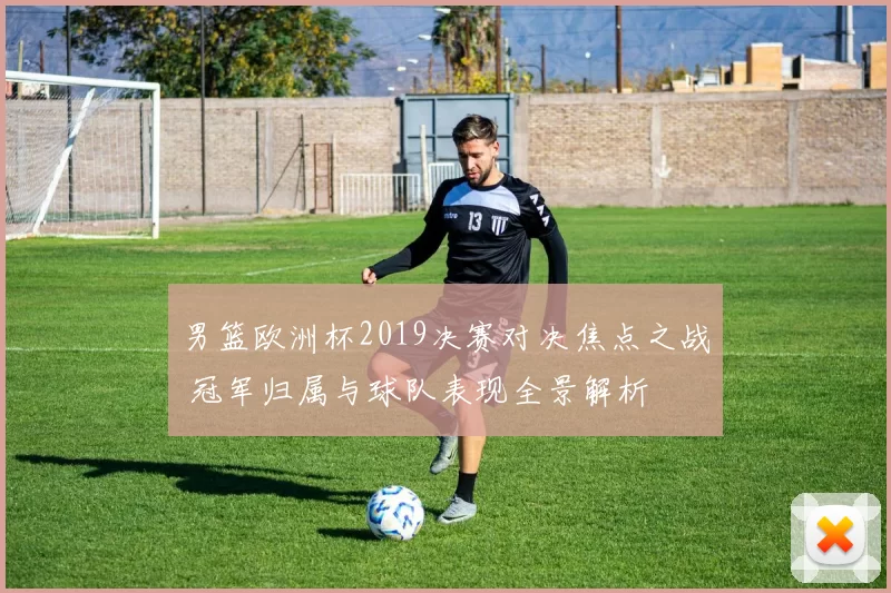 男篮欧洲杯2019决赛对决焦点之战 冠军归属与球队表现全景解析