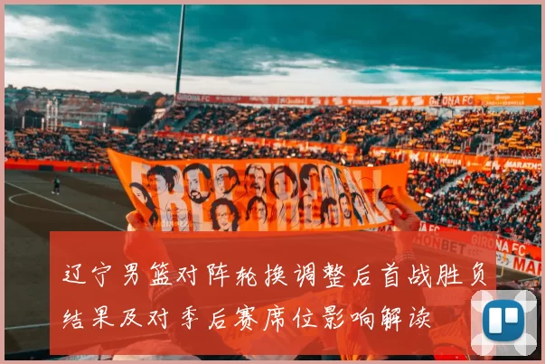 辽宁男篮对阵轮换调整后首战胜负结果及对季后赛席位影响解读