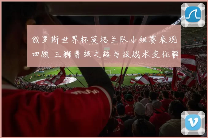 俄罗斯世界杯英格兰队小组赛表现回顾 三狮晋级之路与技战术变化解析