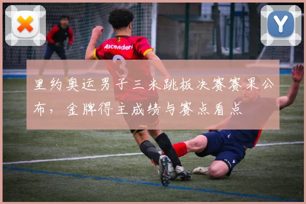 里约奥运男子三米跳板决赛赛果公布,金牌得主成绩与赛点看点