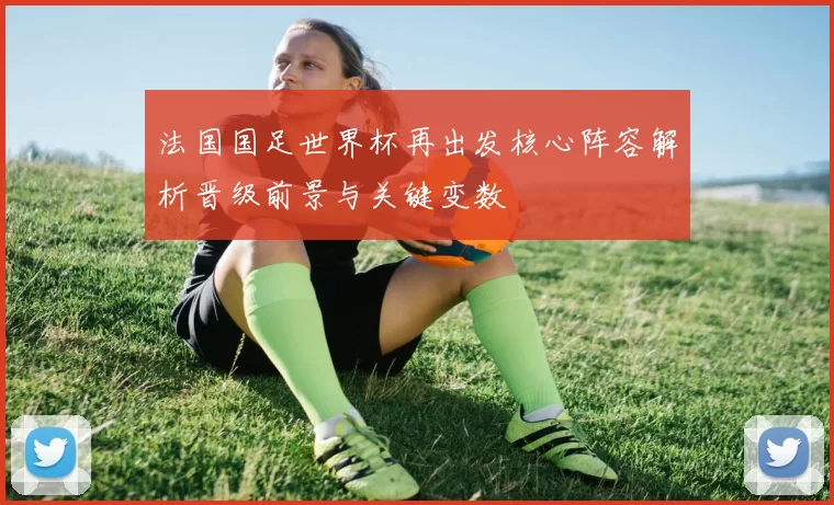 法国国足世界杯再出发核心阵容解析晋级前景与关键变数