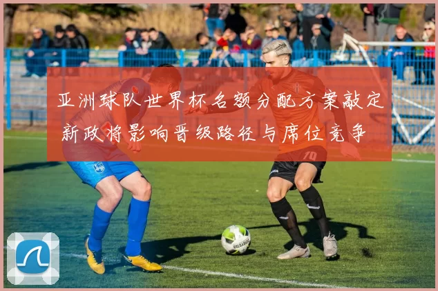 亚洲球队世界杯名额分配方案敲定 新政将影响晋级路径与席位竞争