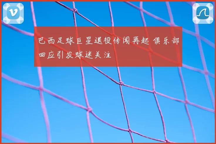 巴西足球巨星退役传闻再起 俱乐部回应引发球迷关注