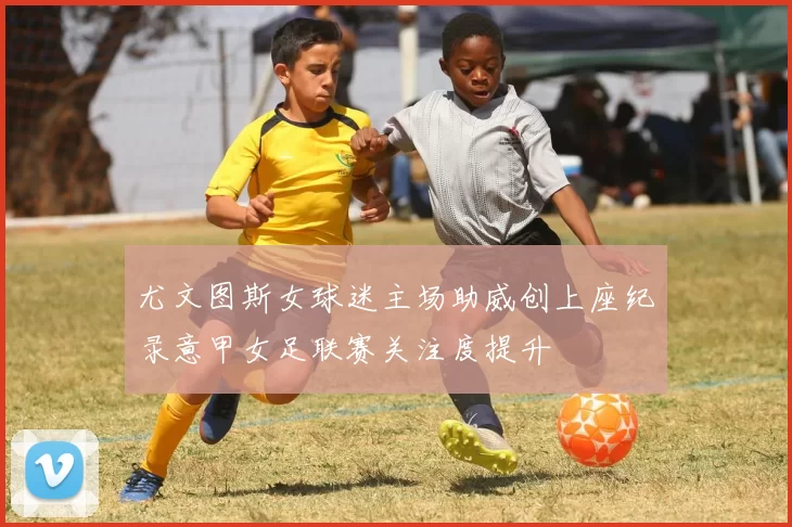尤文图斯女球迷主场助威创上座纪录意甲女足联赛关注度提升