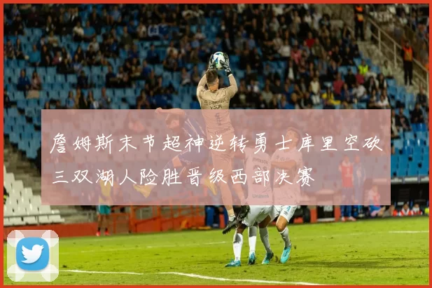 詹姆斯末节超神逆转勇士库里空砍三双湖人险胜晋级西部决赛