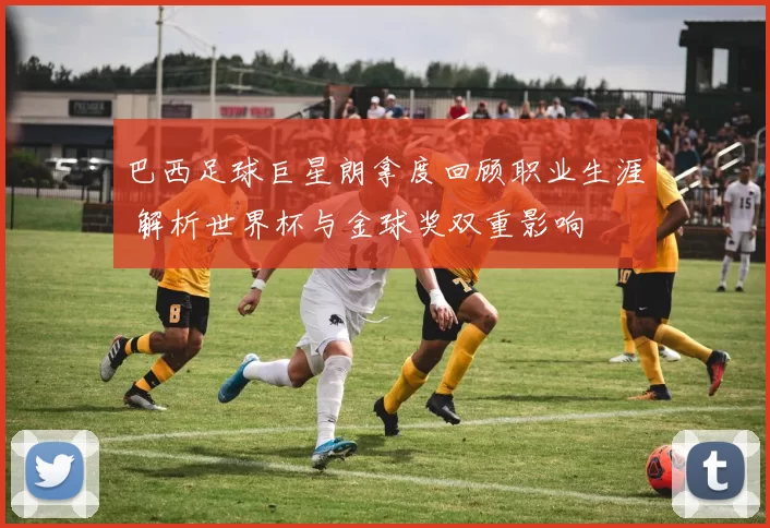 巴西足球巨星朗拿度回顾职业生涯 解析世界杯与金球奖双重影响