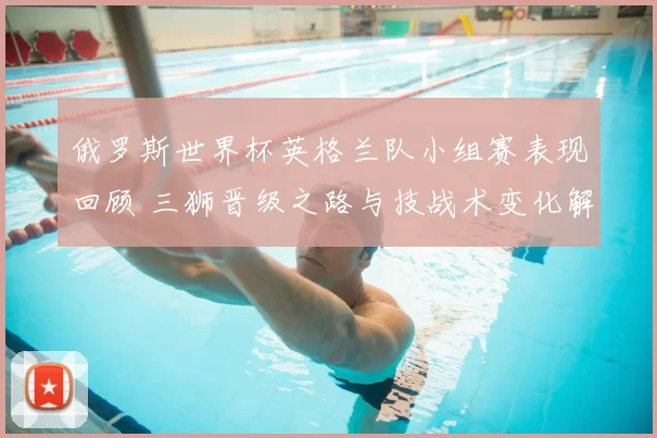 俄罗斯世界杯英格兰队小组赛表现回顾 三狮晋级之路与技战术变化解析