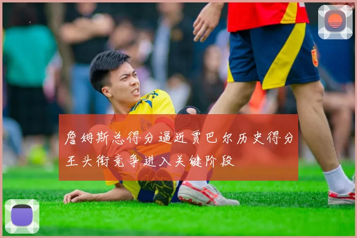 詹姆斯总得分逼近贾巴尔历史得分王头衔竞争进入关键阶段