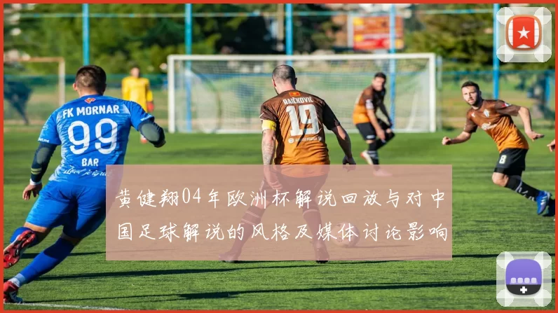 黄健翔04年欧洲杯解说回放与对中国足球解说的风格及媒体讨论影响分析