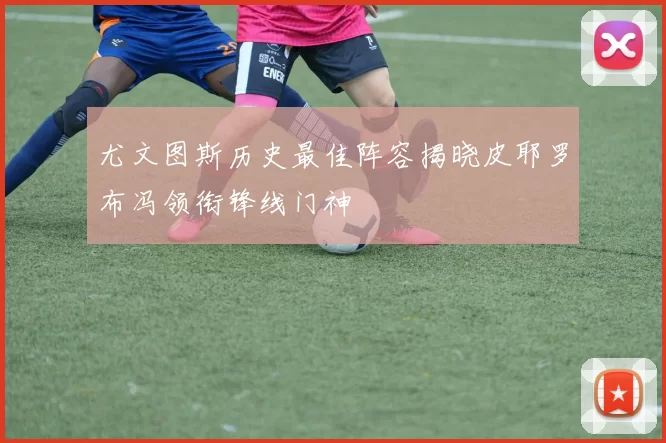 尤文图斯历史最佳阵容揭晓皮耶罗布冯领衔锋线门神