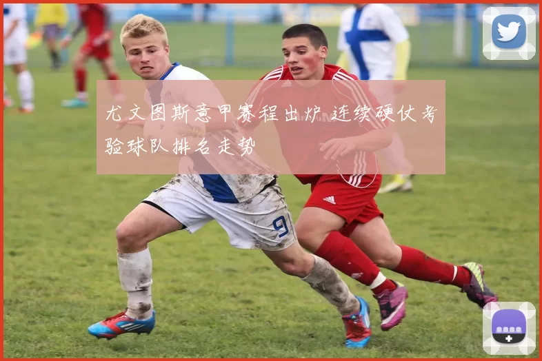 尤文图斯意甲赛程出炉 连续硬仗考验球队排名走势