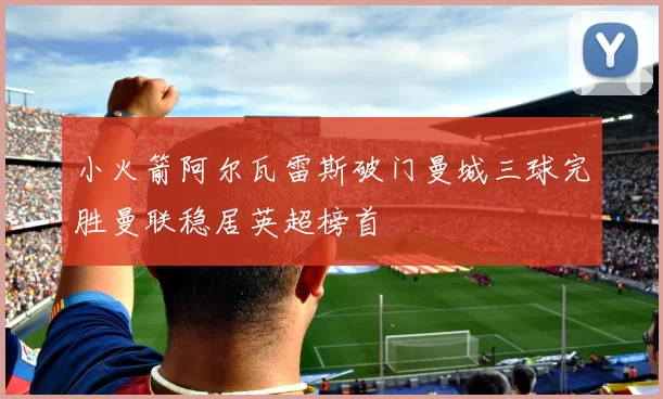 小火箭阿尔瓦雷斯破门曼城三球完胜曼联稳居英超榜首